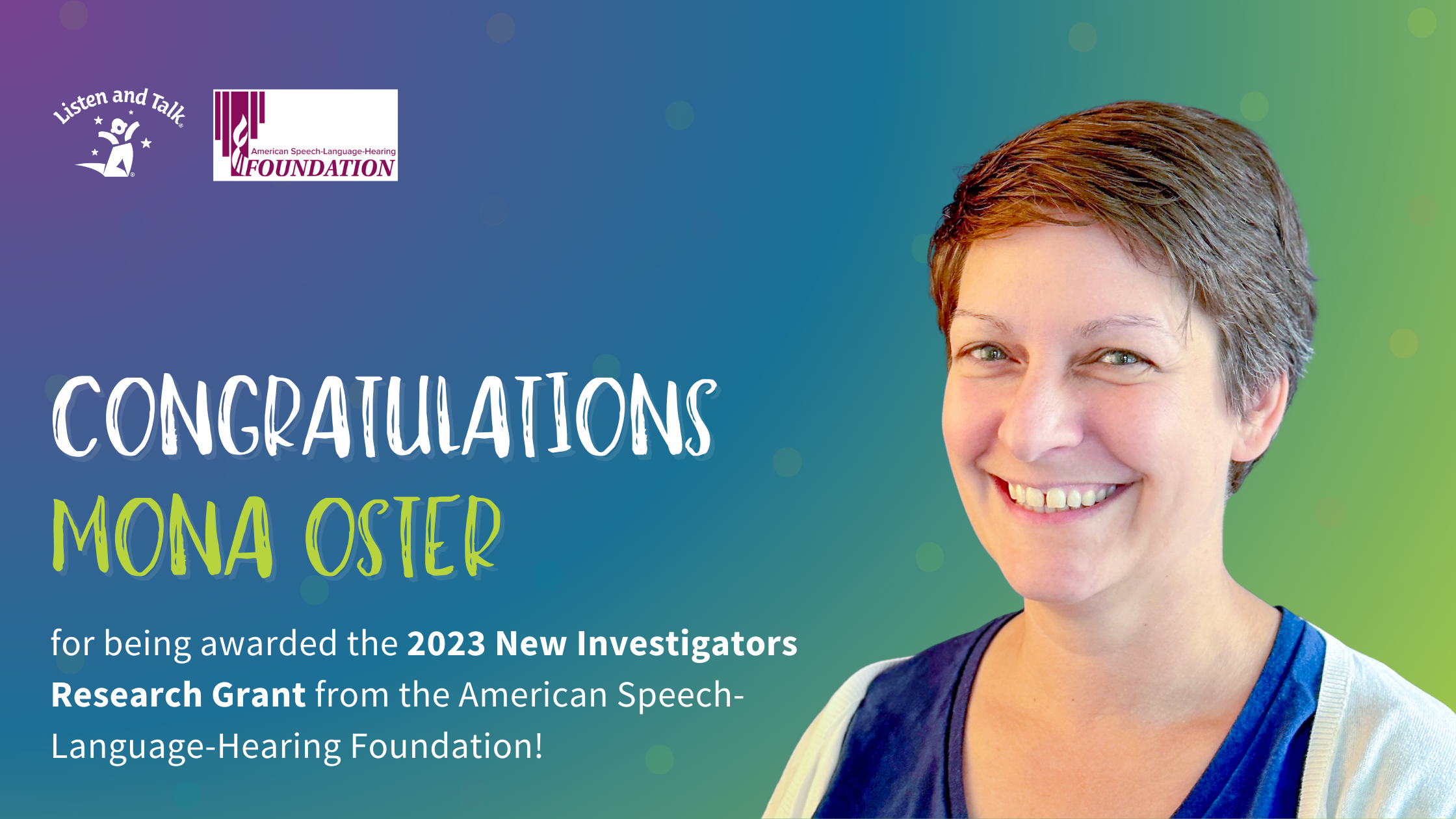 Banner Graphic showcasing Dr. Mona Oster on the right. On the left is the Listen and Talk and ASH Foundation logos followed by copy stating "Congratulations Mona Oster for being awarded the 2023 New Investigators Research Grant from the American-Speech-Language-Hearing Foundation.